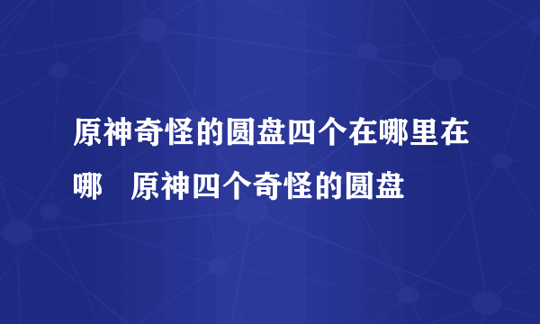 原神奇怪的圆盘四个在哪里在哪   原神四个奇怪的圆盘