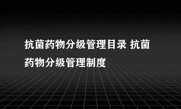 抗菌药物分级管理目录 抗菌药物分级管理制度