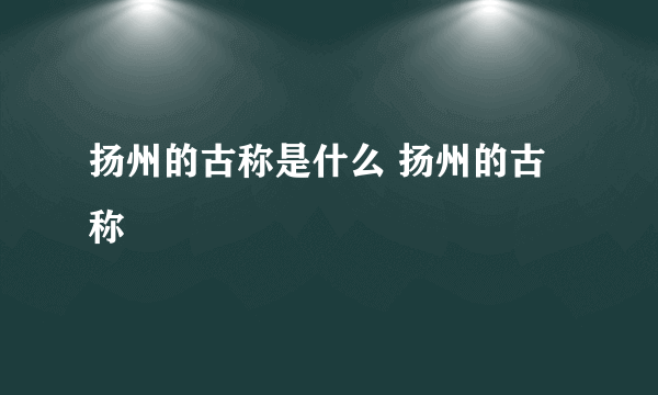 扬州的古称是什么 扬州的古称