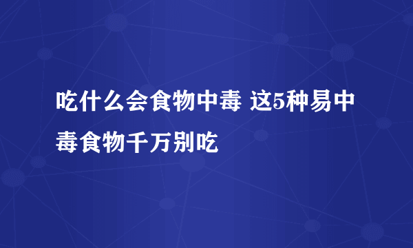 吃什么会食物中毒 这5种易中毒食物千万别吃