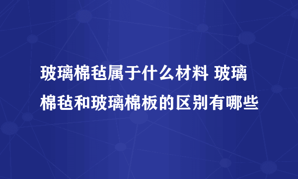 玻璃棉毡属于什么材料 玻璃棉毡和玻璃棉板的区别有哪些