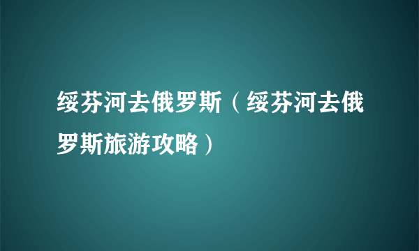 绥芬河去俄罗斯（绥芬河去俄罗斯旅游攻略）