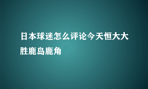 日本球迷怎么评论今天恒大大胜鹿岛鹿角