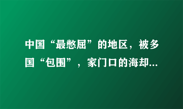 中国“最憋屈”的地区，被多国“包围”，家门口的海却“碰不得”