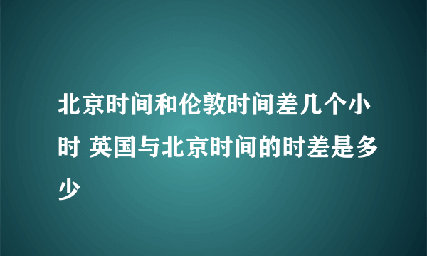 北京时间和伦敦时间差几个小时 英国与北京时间的时差是多少