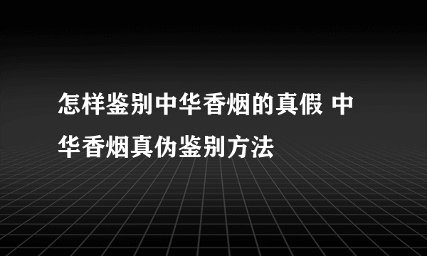 怎样鉴别中华香烟的真假 中华香烟真伪鉴别方法