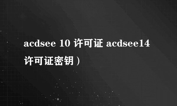 acdsee 10 许可证 acdsee14许可证密钥）