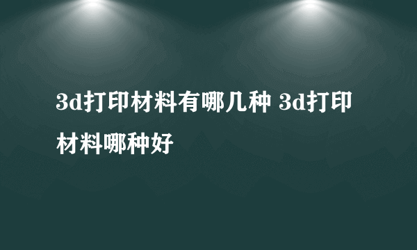 3d打印材料有哪几种 3d打印材料哪种好