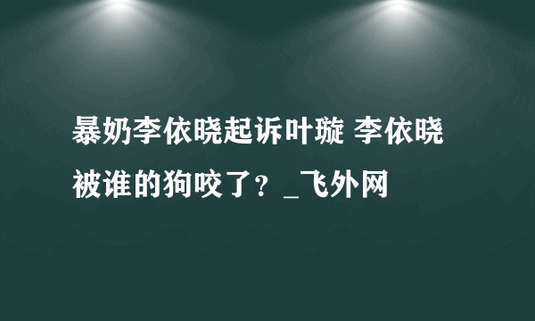 暴奶李依晓起诉叶璇 李依晓被谁的狗咬了？_飞外网