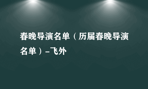 春晚导演名单（历届春晚导演名单）-飞外