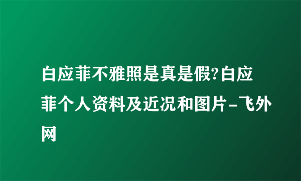 白应菲不雅照是真是假?白应菲个人资料及近况和图片-飞外网