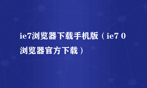 ie7浏览器下载手机版（ie7 0浏览器官方下载）