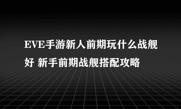 EVE手游新人前期玩什么战舰好 新手前期战舰搭配攻略