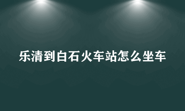 乐清到白石火车站怎么坐车