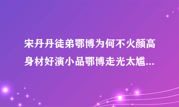 宋丹丹徒弟鄂博为何不火颜高身材好演小品鄂博走光太尴尬_飞外网