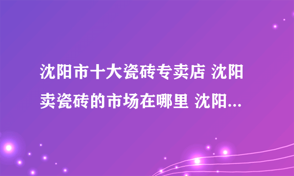 沈阳市十大瓷砖专卖店 沈阳卖瓷砖的市场在哪里 沈阳可以买瓷砖的网点推荐