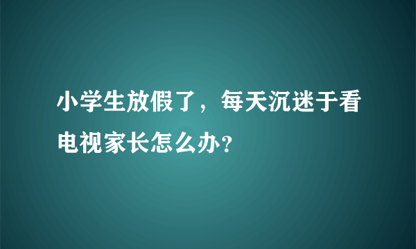 小学生放假了，每天沉迷于看电视家长怎么办？