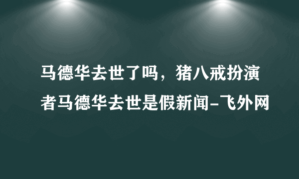 马德华去世了吗，猪八戒扮演者马德华去世是假新闻-飞外网