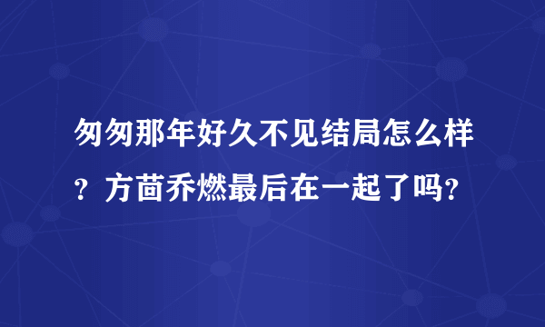 匆匆那年好久不见结局怎么样？方茴乔燃最后在一起了吗？