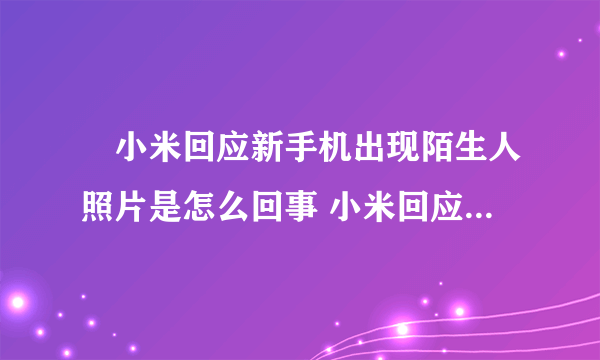 ​小米回应新手机出现陌生人照片是怎么回事 小米回应新手机出现陌生人照片说了什么