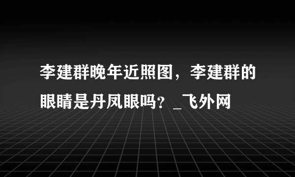 李建群晚年近照图，李建群的眼睛是丹凤眼吗？_飞外网