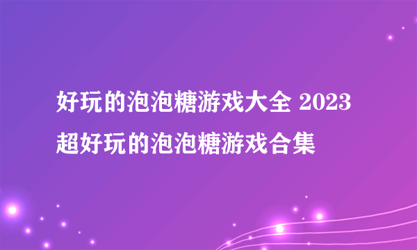 好玩的泡泡糖游戏大全 2023超好玩的泡泡糖游戏合集