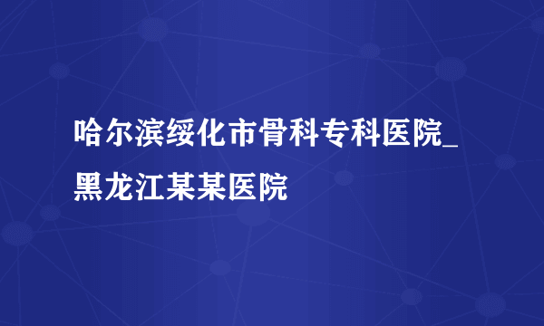 哈尔滨绥化市骨科专科医院_黑龙江某某医院