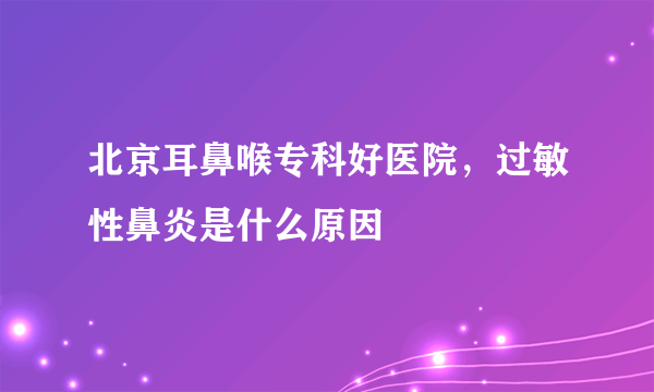 北京耳鼻喉专科好医院，过敏性鼻炎是什么原因