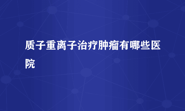 质子重离子治疗肿瘤有哪些医院