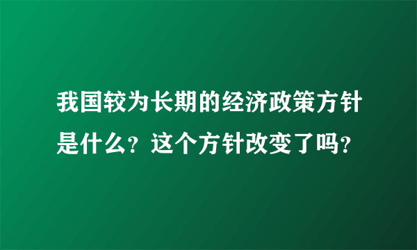 我国较为长期的经济政策方针是什么？这个方针改变了吗？