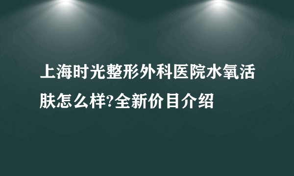 上海时光整形外科医院水氧活肤怎么样?全新价目介绍