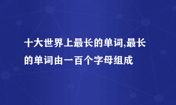 十大世界上最长的单词,最长的单词由一百个字母组成