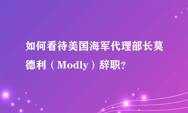 如何看待美国海军代理部长莫德利（Modly）辞职？