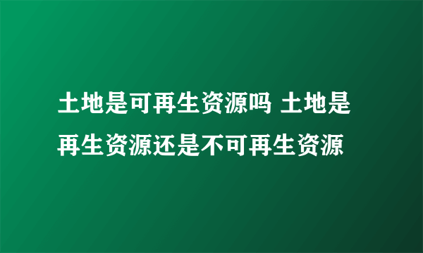 土地是可再生资源吗 土地是再生资源还是不可再生资源