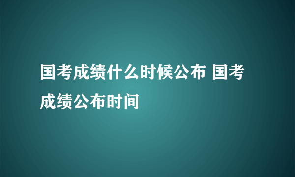 国考成绩什么时候公布 国考成绩公布时间