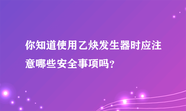 你知道使用乙炔发生器时应注意哪些安全事项吗？