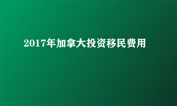 2017年加拿大投资移民费用