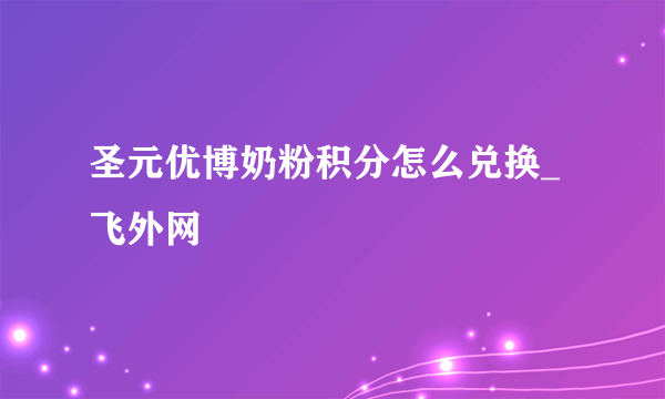 圣元优博奶粉积分怎么兑换_飞外网