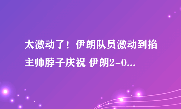 太激动了！伊朗队员激动到掐主帅脖子庆祝 伊朗2-0威尔士获世界杯首胜