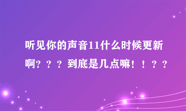 听见你的声音11什么时候更新啊？？？到底是几点嘛！！？？