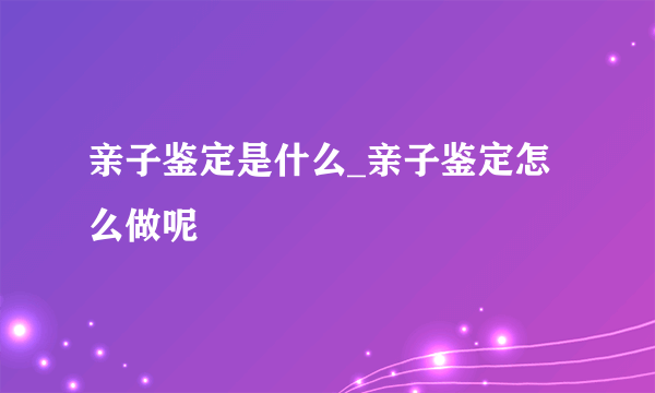 亲子鉴定是什么_亲子鉴定怎么做呢