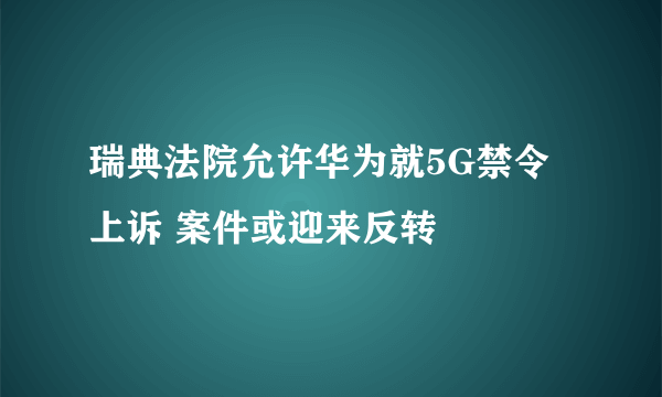 瑞典法院允许华为就5G禁令上诉 案件或迎来反转