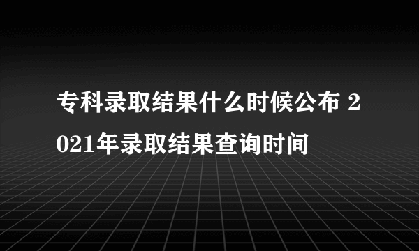 专科录取结果什么时候公布 2021年录取结果查询时间