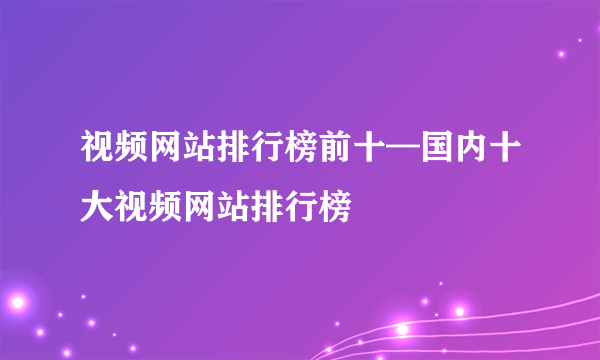 视频网站排行榜前十—国内十大视频网站排行榜