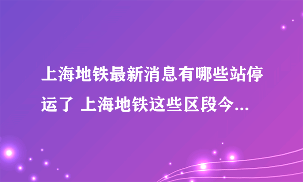 上海地铁最新消息有哪些站停运了 上海地铁这些区段今天下午至夜间将陆续缩线停运