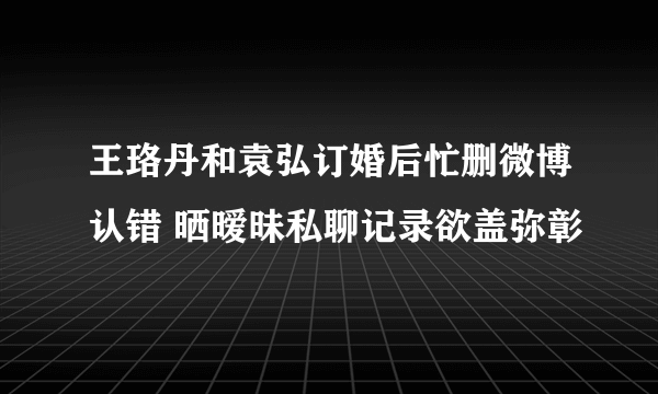 王珞丹和袁弘订婚后忙删微博认错 晒暧昧私聊记录欲盖弥彰