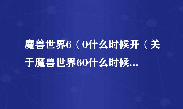 魔兽世界6（0什么时候开（关于魔兽世界60什么时候开的简介））