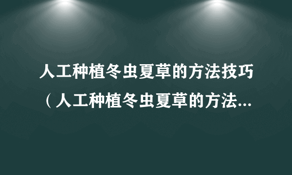 人工种植冬虫夏草的方法技巧（人工种植冬虫夏草的方法技巧有什么）