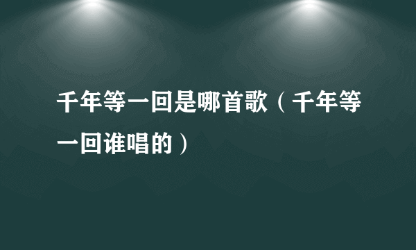 千年等一回是哪首歌（千年等一回谁唱的）