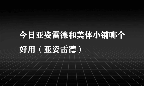 今日亚姿雷德和美体小铺哪个好用（亚姿雷德）